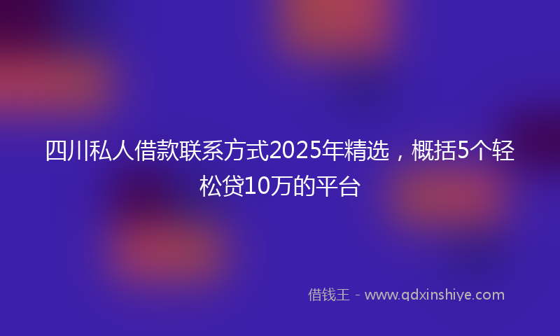 四川私人借款联系方式2025年精选，概括5个轻松贷10万的平台