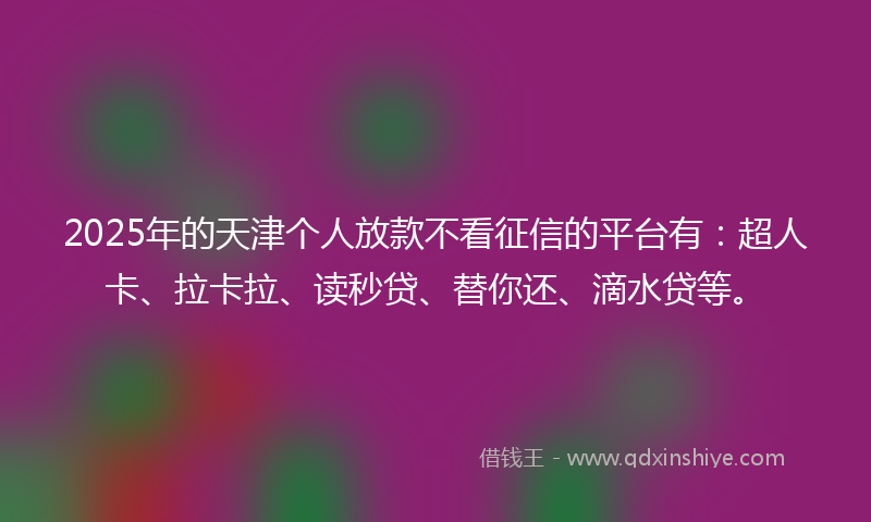 2025年的天津个人放款不看征信的平台有：超人卡、拉卡拉、读秒贷、替你还、滴水贷等。