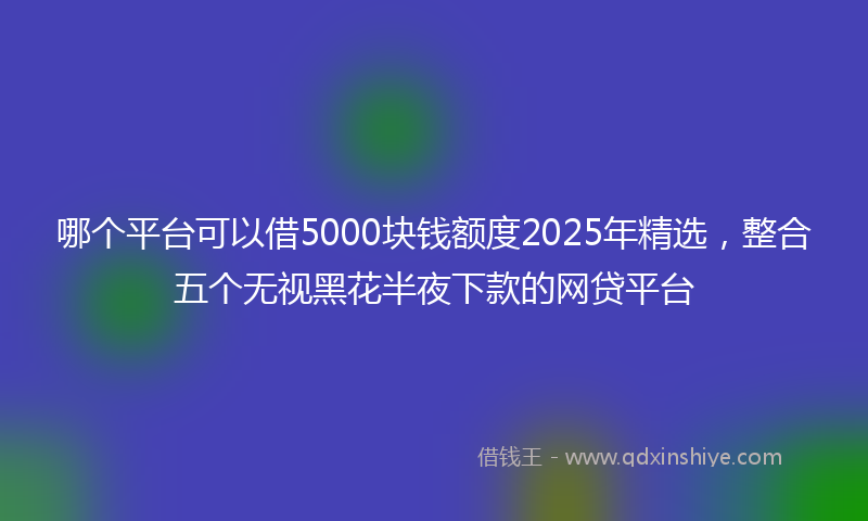 哪个平台可以借5000块钱额度2025年精选，整合五个无视黑花半夜下款的网贷平台