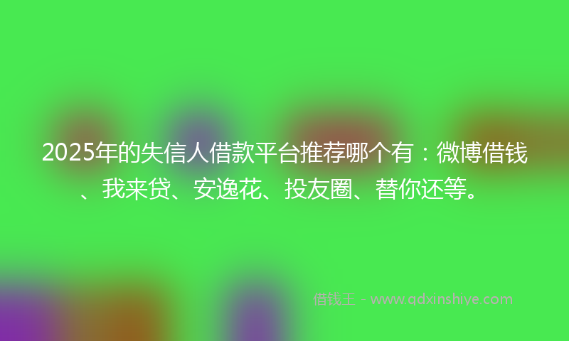2025年的失信人借款平台推荐哪个有：微博借钱、我来贷、安逸花、投友圈、替你还等。