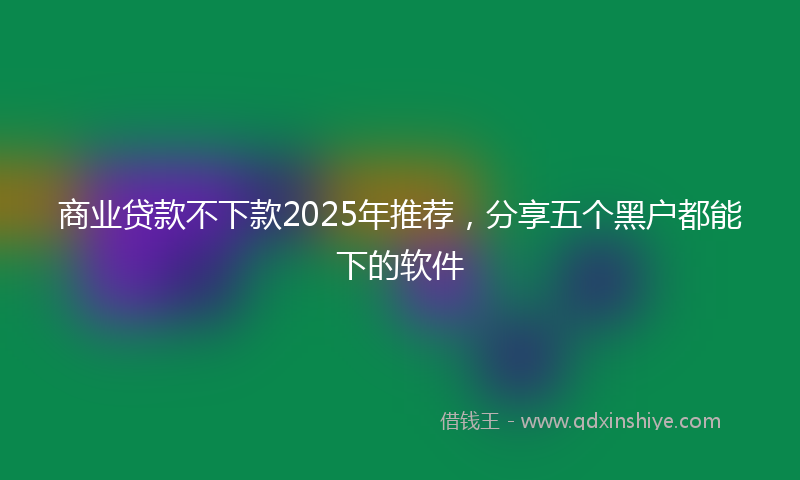 商业贷款不下款2025年推荐，分享五个黑户都能下的软件