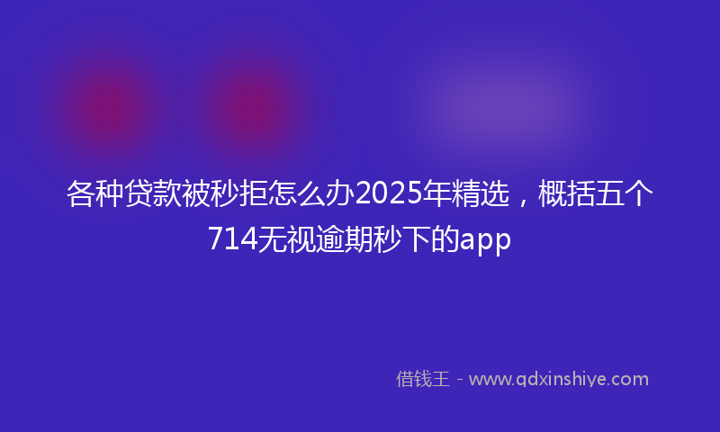 各种贷款被秒拒怎么办2025年精选，概括五个714无视逾期秒下的app