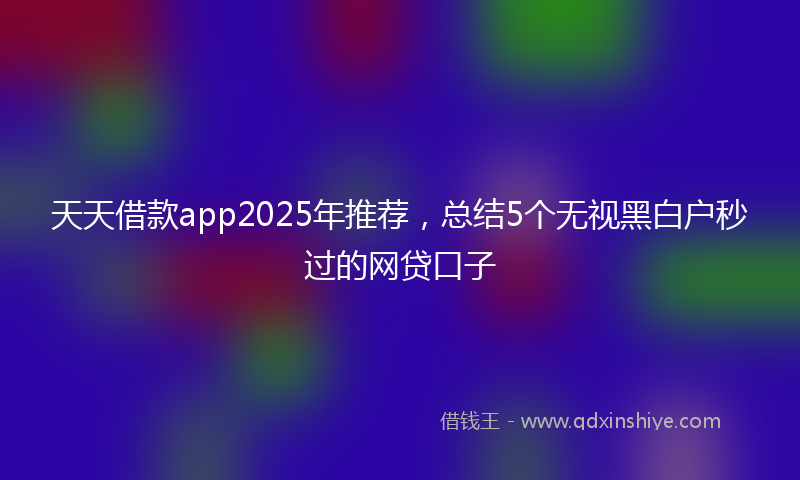 天天借款app2025年推荐，总结5个无视黑白户秒过的网贷口子