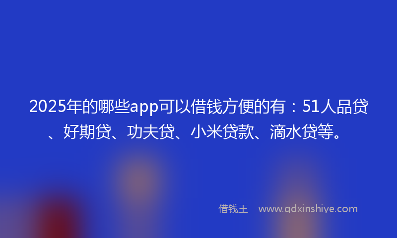 2025年的哪些app可以借钱方便的有：51人品贷、好期贷、功夫贷、小米贷款、滴水贷等。