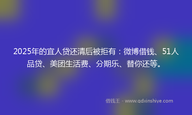 2025年的宜人贷还清后被拒有：微博借钱、51人品贷、美团生活费、分期乐、替你还等。
