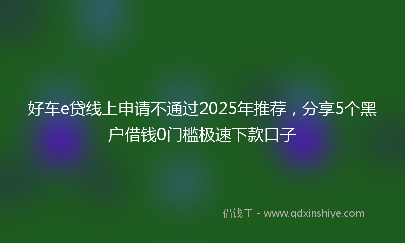 好车e贷线上申请不通过2025年推荐，分享5个黑户借钱0门槛极速下款口子