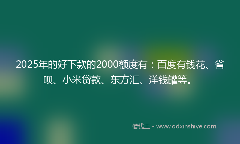 2025年的好下款的2000额度有：百度有钱花、省呗、小米贷款、东方汇、洋钱罐等。