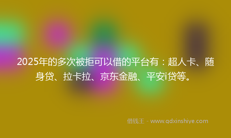 2025年的多次被拒可以借的平台有：超人卡、随身贷、拉卡拉、京东金融、平安i贷等。