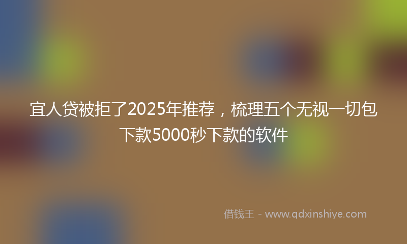 宜人贷被拒了2025年推荐，梳理五个无视一切包下款5000秒下款的软件
