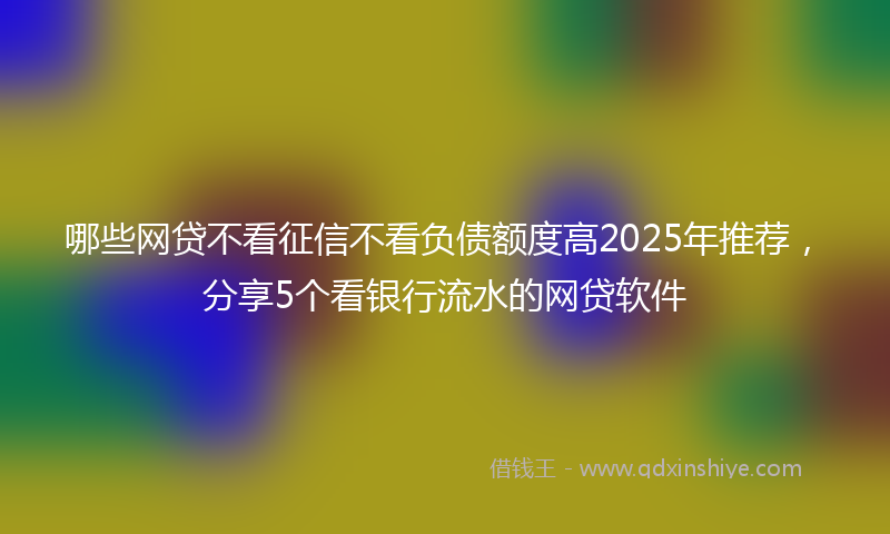 哪些网贷不看征信不看负债额度高2025年推荐，分享5个看银行流水的网贷软件