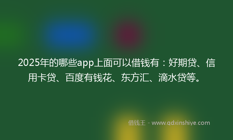 2025年的哪些app上面可以借钱有：好期贷、信用卡贷、百度有钱花、东方汇、滴水贷等。