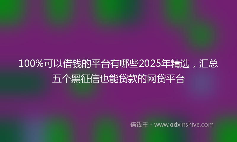 100%可以借钱的平台有哪些2025年精选，汇总五个黑征信也能贷款的网贷平台