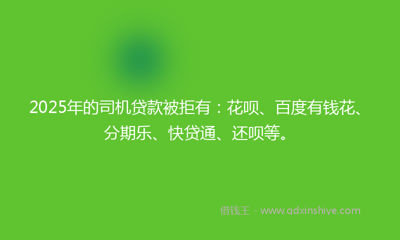 2025年的司机贷款被拒有：花呗、百度有钱花、分期乐、快贷通、还呗等。