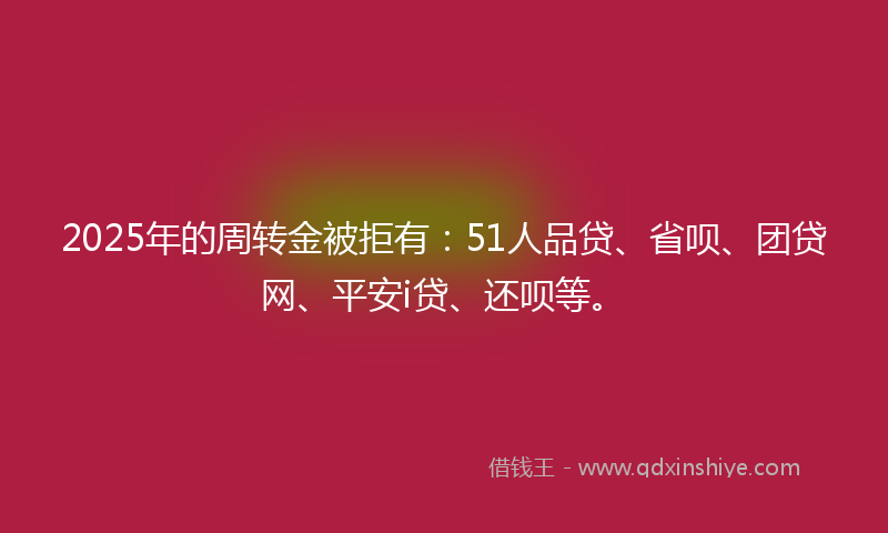 2025年的周转金被拒有：51人品贷、省呗、团贷网、平安i贷、还呗等。