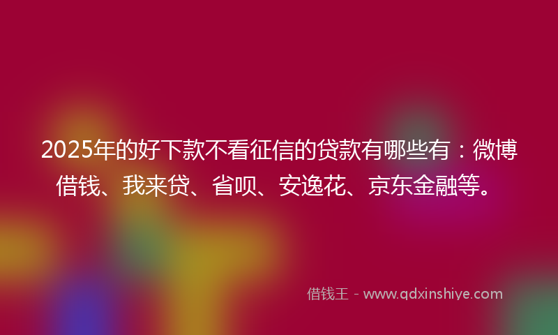 2025年的好下款不看征信的贷款有哪些有：微博借钱、我来贷、省呗、安逸花、京东金融等。