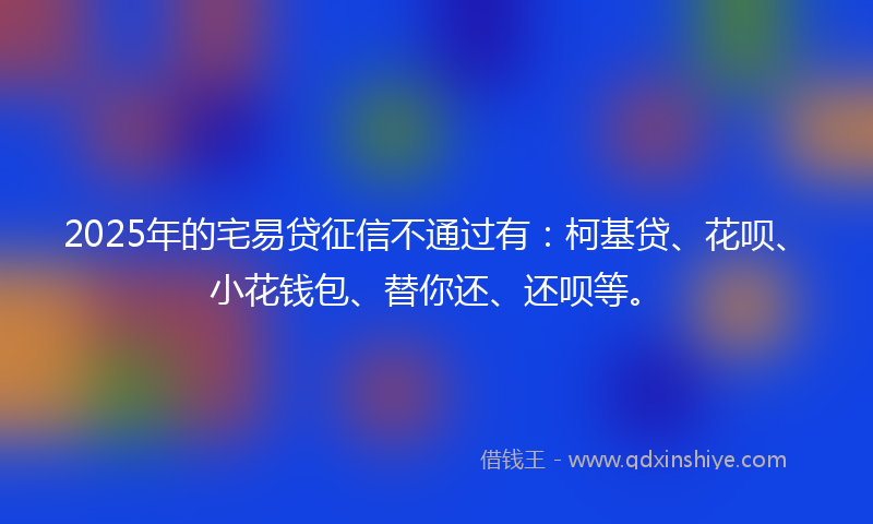 2025年的宅易贷征信不通过有：柯基贷、花呗、小花钱包、替你还、还呗等。