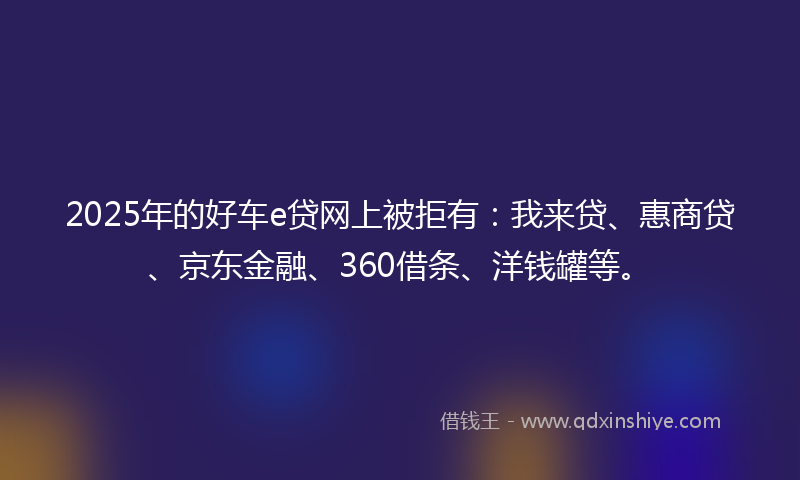 2025年的好车e贷网上被拒有：我来贷、惠商贷、京东金融、360借条、洋钱罐等。