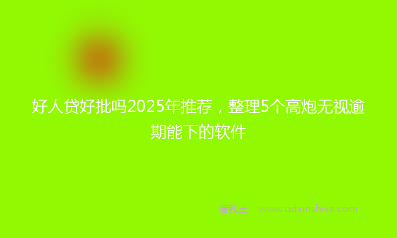 好人贷好批吗2025年推荐，整理5个高炮无视逾期能下的软件