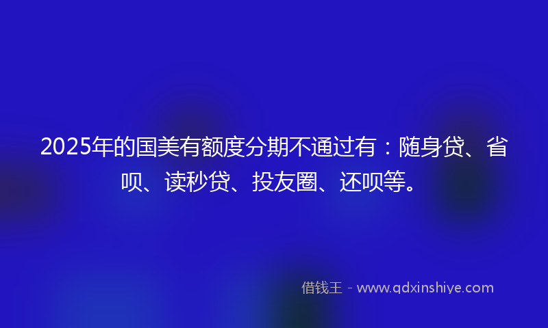 2025年的国美有额度分期不通过有：随身贷、省呗、读秒贷、投友圈、还呗等。