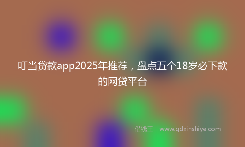 叮当贷款app2025年推荐，盘点五个18岁必下款的网贷平台
