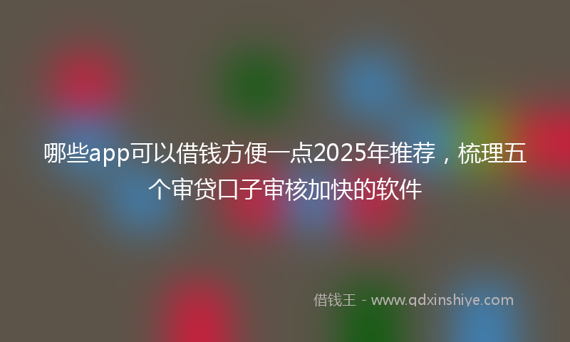 哪些app可以借钱方便一点2025年推荐，梳理五个审贷口子审核加快的软件