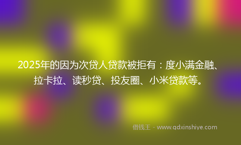 2025年的因为次贷人贷款被拒有：度小满金融、拉卡拉、读秒贷、投友圈、小米贷款等。