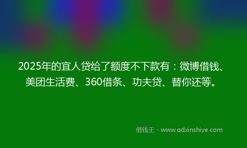 2025年的宜人贷给了额度不下款有：微博借钱、美团生活费、360借条、功夫贷、替你还等。