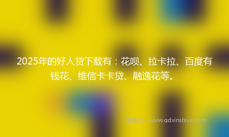 2025年的好人贷下载有：花呗、拉卡拉、百度有钱花、维信卡卡贷、融逸花等。
