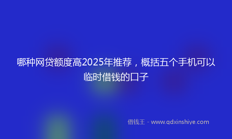 哪种网贷额度高2025年推荐，概括五个手机可以临时借钱的口子