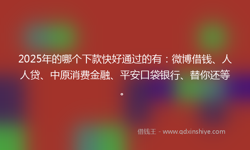 2025年的哪个下款快好通过的有：微博借钱、人人贷、中原消费金融、平安口袋银行、替你还等。