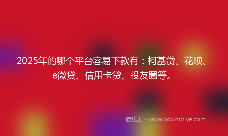 2025年的哪个平台容易下款有：柯基贷、花呗、e微贷、信用卡贷、投友圈等。