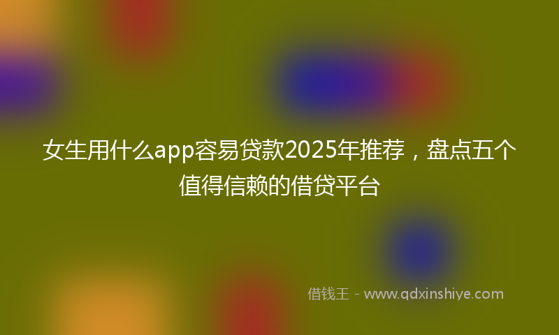 女生用什么app容易贷款2025年推荐，盘点五个值得信赖的借贷平台