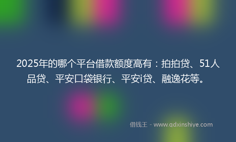 2025年的哪个平台借款额度高有：拍拍贷、51人品贷、平安口袋银行、平安i贷、融逸花等。