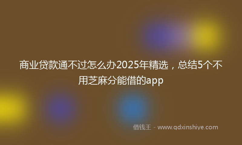 商业贷款通不过怎么办2025年精选，总结5个不用芝麻分能借的app