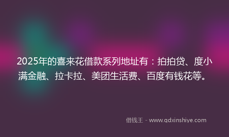 2025年的喜来花借款系列地址有：拍拍贷、度小满金融、拉卡拉、美团生活费、百度有钱花等。