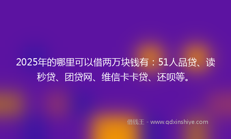 2025年的哪里可以借两万块钱有：51人品贷、读秒贷、团贷网、维信卡卡贷、还呗等。