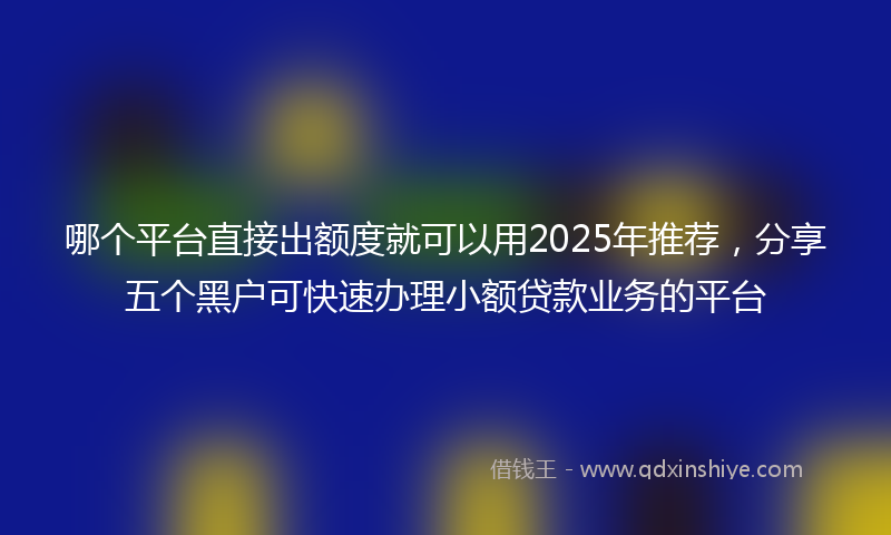 哪个平台直接出额度就可以用2025年推荐，分享五个黑户可快速办理小额贷款业务的平台