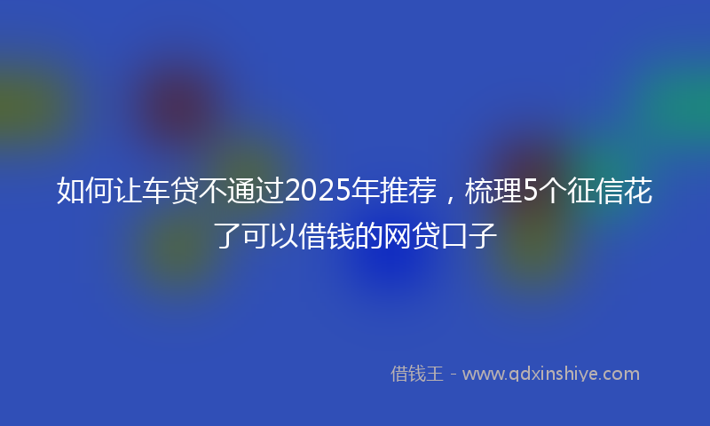 如何让车贷不通过2025年推荐，梳理5个征信花了可以借钱的网贷口子
