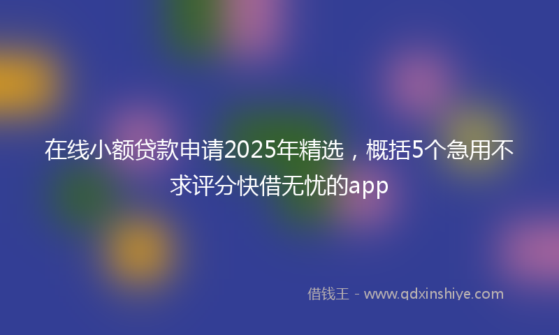 在线小额贷款申请2025年精选，概括5个急用不求评分快借无忧的app