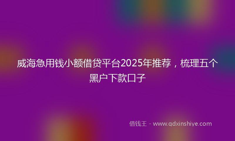 威海急用钱小额借贷平台2025年推荐，梳理五个黑户下款口子