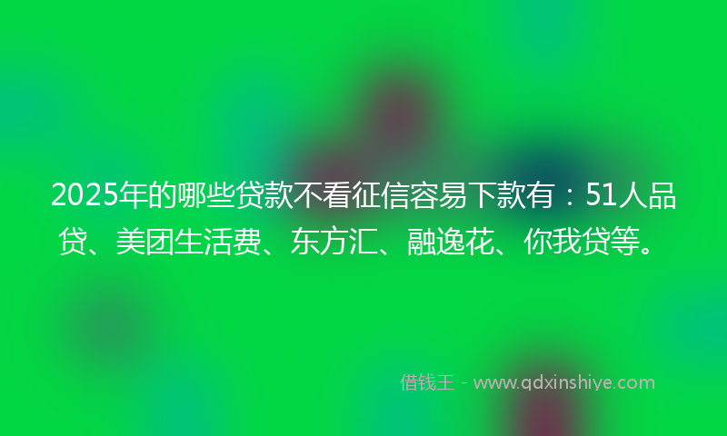 2025年的哪些贷款不看征信容易下款有：51人品贷、美团生活费、东方汇、融逸花、你我贷等。