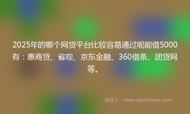 2025年的哪个网贷平台比较容易通过呢能借5000有：惠商贷、省呗、京东金融、360借条、团贷网等。
