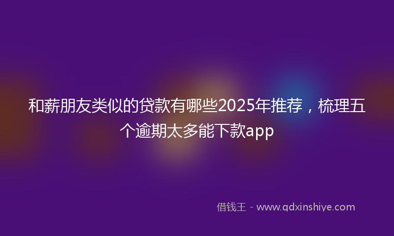 和薪朋友类似的贷款有哪些2025年推荐，梳理五个逾期太多能下款app