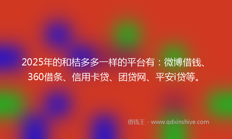 2025年的和桔多多一样的平台有：微博借钱、360借条、信用卡贷、团贷网、平安i贷等。