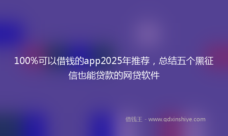 100%可以借钱的app2025年推荐，总结五个黑征信也能贷款的网贷软件