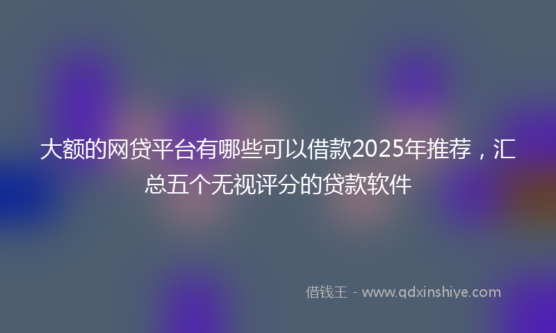 大额的网贷平台有哪些可以借款2025年推荐，汇总五个无视评分的贷款软件