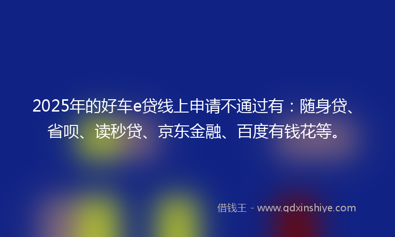 2025年的好车e贷线上申请不通过有：随身贷、省呗、读秒贷、京东金融、百度有钱花等。