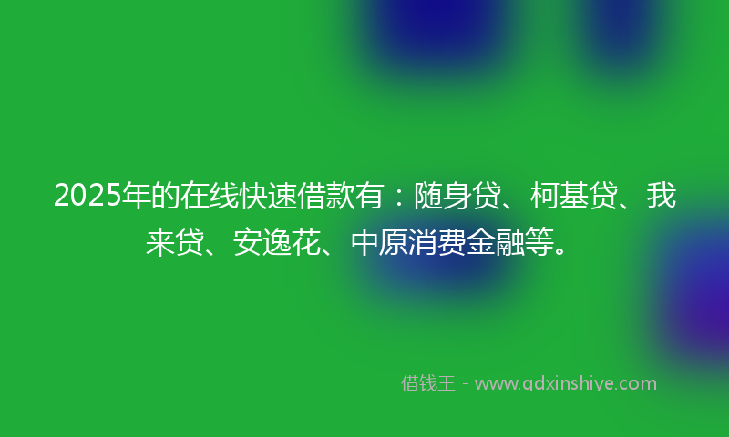2025年的在线快速借款有：随身贷、柯基贷、我来贷、安逸花、中原消费金融等。