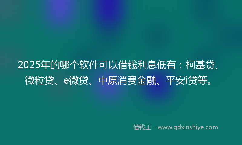 2025年的哪个软件可以借钱利息低有：柯基贷、微粒贷、e微贷、中原消费金融、平安i贷等。