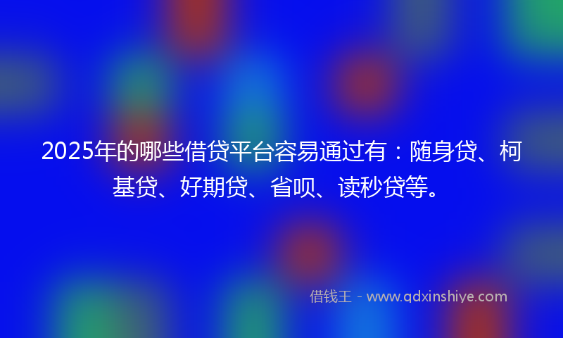 2025年的哪些借贷平台容易通过有：随身贷、柯基贷、好期贷、省呗、读秒贷等。